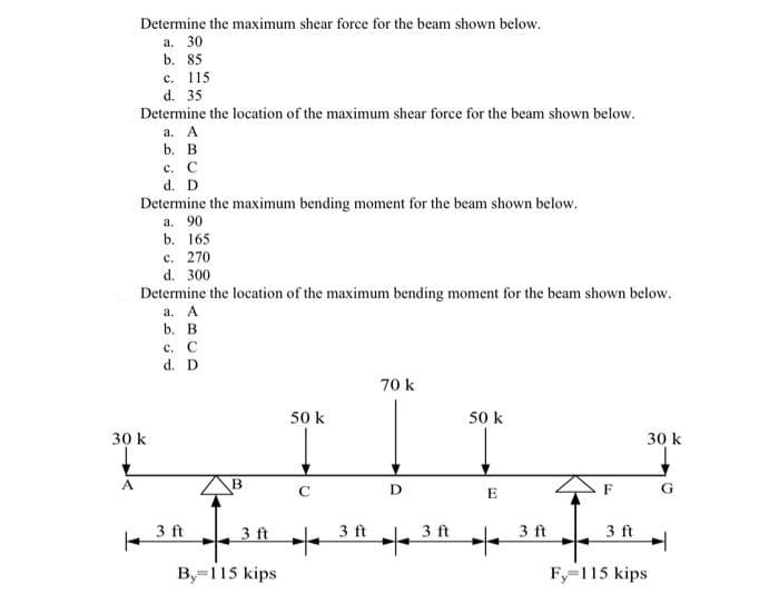 Determine the maximum shear force for the beam shown below.
a. 30
b. 85
c. 115
d. 35
Determine the location of the maximum shear force for the beam shown below.
a. A
b. B
c. C
d. D
Determine the maximum bending moment for the beam shown below.
a. 90
A
b. 165
c. 270
d. 300
Determine the location of the maximum bending moment for the beam shown below.
a. A
b. B
30 k
c. C
d. D
3 ft
B
3 ft
By=115 kips
50 k
C
3 ft
70 k
D
3 ft
50 k
E
3 ft
30 k
G
3 ft H
Fy=115 kips