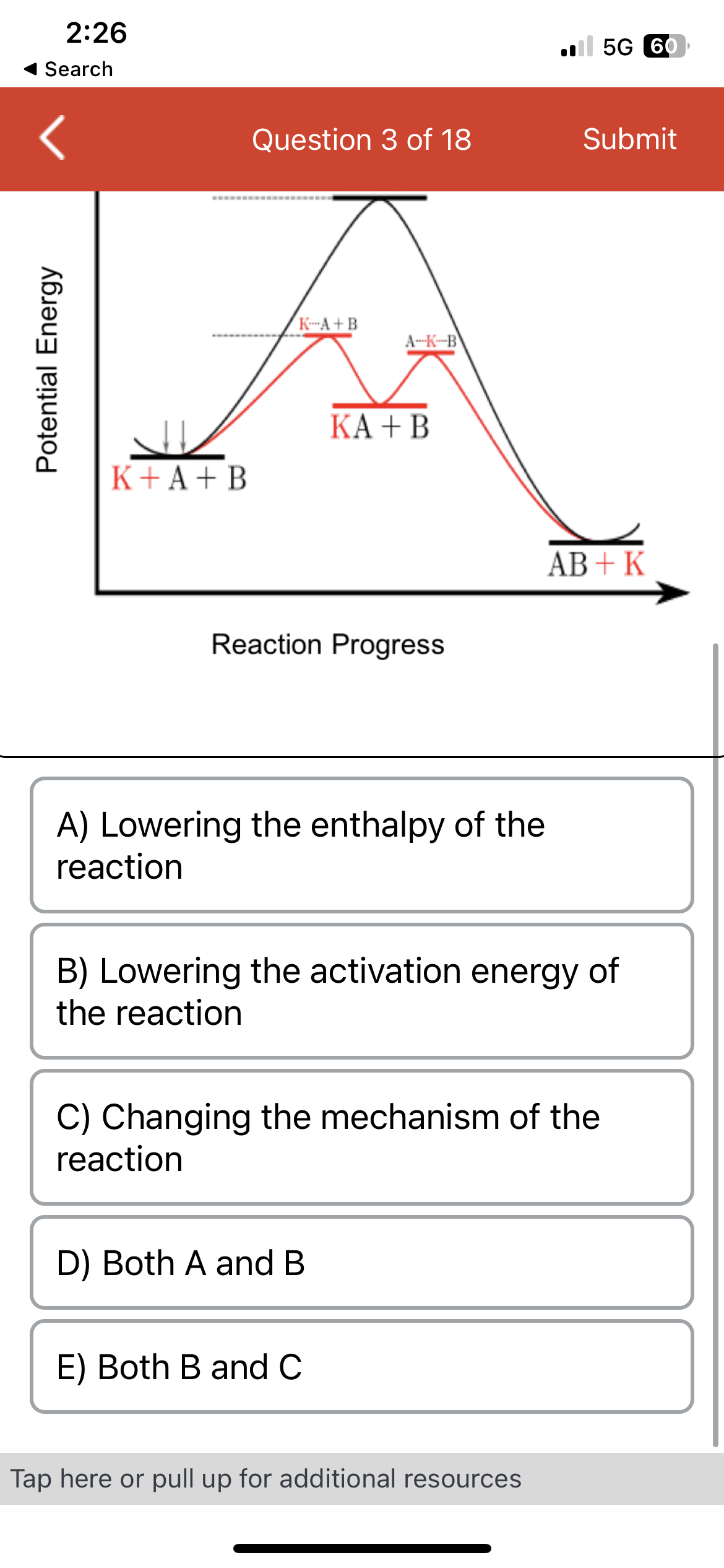 2:26
Search
Potential Energy
K+A+B
Question 3 of 18
K-A+B
A-K-B
Reaction Progress
KA + B
A) Lowering the enthalpy of the
reaction
D) Both A and B
E) Both B and C
B) Lowering the activation energy of
the reaction
C) Changing the mechanism of the
reaction
5G 60
Submit
Tap here or pull up for additional resources
AB + K