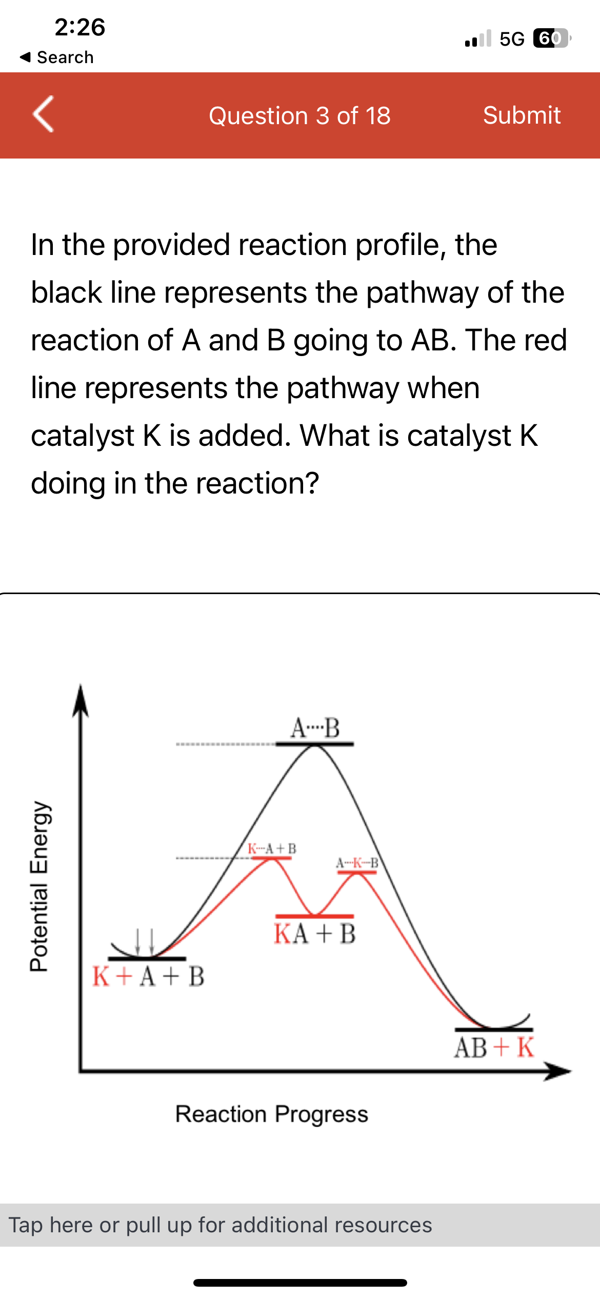 2:26
Search
Potential Energy
Question 3 of 18
K + A + B
In the provided reaction profile, the
black line represents the pathway of the
reaction of A and B going to AB. The red
line represents the pathway when
catalyst K is added. What is catalyst K
doing in the reaction?
AB
K-A+B
A-K-B
KA + B
Reaction Progress
5G 60
Tap here or pull up for additional resources
Submit
AB+K