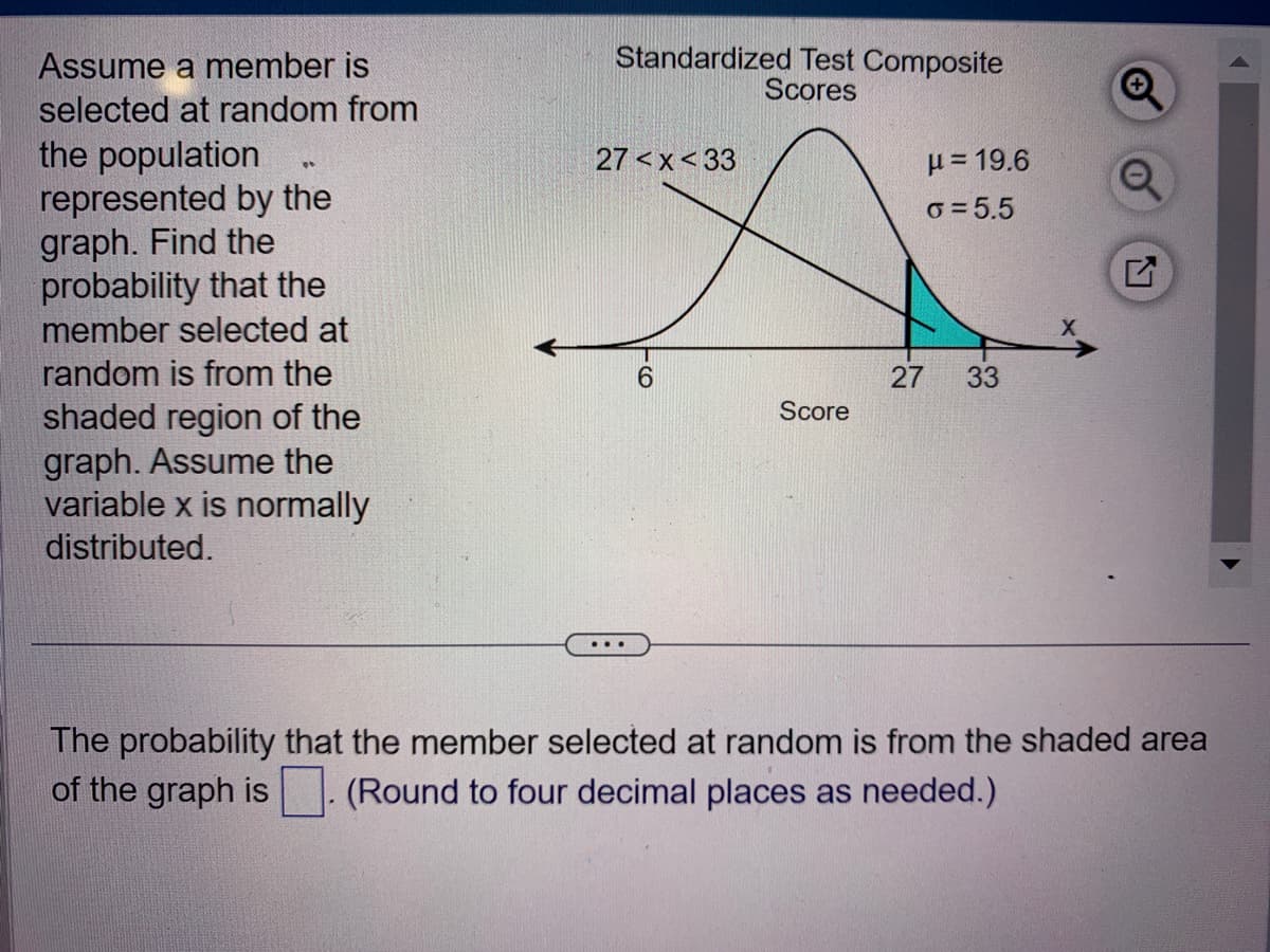 Assume a member is
selected at random from
the population
represented by the
graph. Find the
probability that the
member selected at
random is from the
shaded region of the
graph. Assume the
variable x is normally
distributed.
00
Standardized Test Composite
Scores
27<x<33
6
Score
μ=19.6
6=5.5
27 33
The probability that the member selected at random is from the shaded area
of the graph is
(Round to four decimal places as needed.)