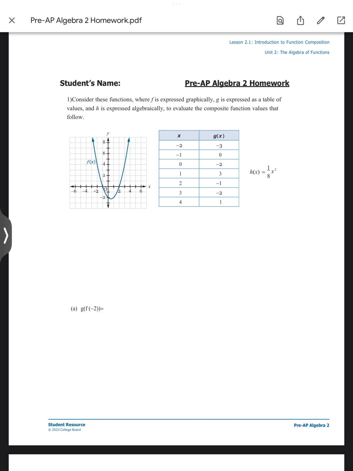 X
Pre-AP Algebra 2 Homework.pdf
-6
Student's Name:
Pre-AP Algebra 2 Homework
1)Consider these functions, where fis expressed graphically, g is expressed as a table of
values, and h is expressed algebraically, to evaluate the composite function values that
follow.
f(x)
-4 -2
Student Resource
© 2023 College Board
8
y
6.
4-
(a) g(f(-2))=
O
12 4
6
X
X
-2
-1
0
1
2
3
4
g(x)
-3
0
-2
3
-1
-2
1
Lesson 2.1: Introduction to Function Composition
Unit 2: The Algebra of Functions
h(x)
la ₁
=
42
8
0
Pre-AP Algebra 2