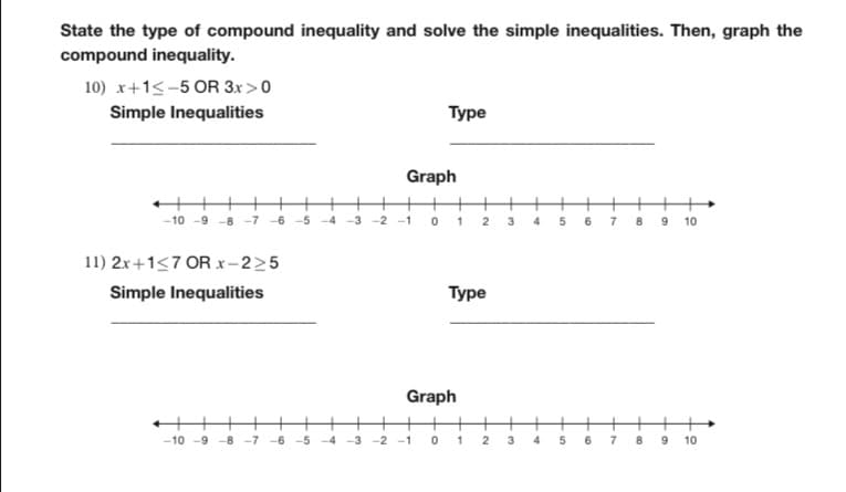 State the type of compound inequality and solve the simple inequalities. Then, graph the
compound inequality.
10) x+1-5 OR 3x > 0
Simple Inequalities
+
-10 -9 -8-7
11) 2x+1≤7 OR x-2>5
Simple Inequalities
←||||
-10-9-8-7 -6-5
Graph
-3-2-1
0
-3 -2 -1
Type
0
++
1 2 3 4
Graph
Type
H
1
2
3
4
5
5
6 7 8 9 10
6
7
8
00
9 10