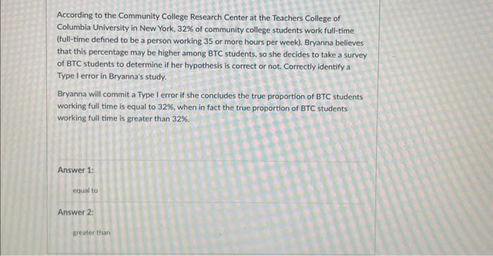According to the Community College Research Center at the Teachers College of
Columbia University in New York, 32% of community college students work full-time
(full-time defined to be a person working 35 or more hours per week). Bryanna believes
that this percentage may be higher among BTC students, so she decides to take a survey
of BTC students to determine if her hypothesis is correct or not. Correctly identify a
Type I error in Bryanna's study.
Bryanna will commit a Type I error if she concludes the true proportion of BTC students
working full time is equal to 32%, when in fact the true proportion of BTC students
working full time is greater than 32%.
Answer 1:
equal to
Answer 2:
greater than