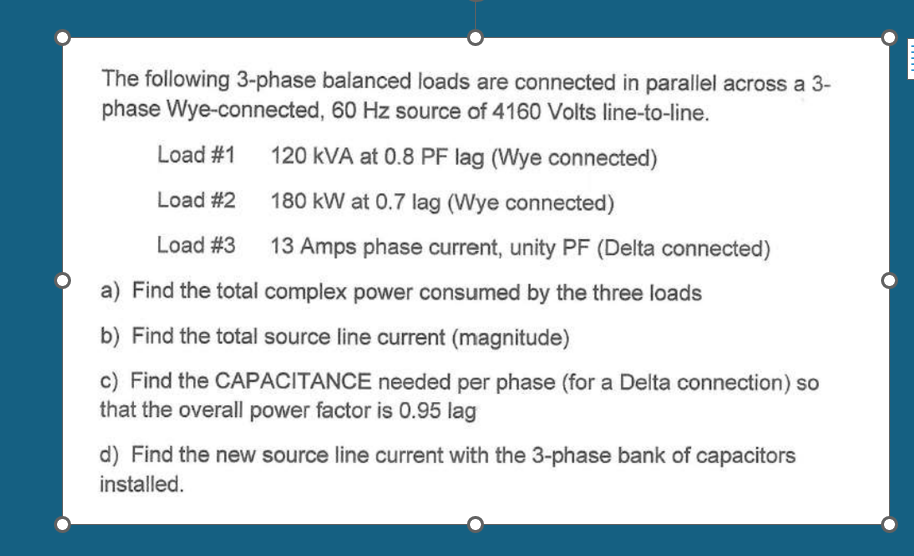 The following 3-phase balanced loads are connected in parallel across a 3-
phase Wye-connected, 60 Hz source of 4160 Volts line-to-line.
Load #1
120 kVA at 0.8 PF lag (Wye connected)
Load #2
180 kW at 0.7 lag (Wye connected)
Load #3
13 Amps phase current, unity PF (Delta connected)
a) Find the total complex power consumed by the three loads
b) Find the total source line current (magnitude)
c) Find the CAPACITANCE needed per phase (for a Delta connection) so
that the overall power factor is 0.95 lag
d) Find the new source line current with the 3-phase bank of capacitors
installed.
