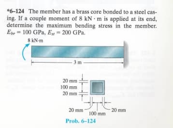 *6-124 The member has a brass core bonded to a steel cas-
ing. If a couple moment of 8 kN m is applied at its end,
determine the maximum bending stress in the member.
Ebr 100 GPa, E, 200 GPa.
8 kN·m
3 m
20 mm
100 mm
20 mm
20 mm
20 mm
100 mm
Prob. 6-124