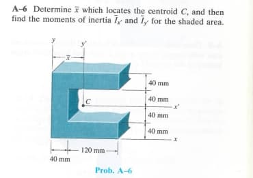 A-6 Determine which locates the centroid C, and then
find the moments of inertia I, and Iy for the shaded area.
40 mm
40 mm
C
40 mm
40 mm
x
120 mm
40 mm
Prob. A-6