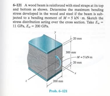 6-121 A wood beam is reinforced with steel straps at its top
and bottom as shown. Determine the maximum bending
stress developed in the wood and steel if the beam is sub-
jected to a bending moment of M 5 kN m. Sketch the
stress distribution acting over the cross section. Take E,, =
11 GPa, Est 200 GPa.
20 mm
300 mm
-M = 5 kN-m
200 mm
Prob. 6-121
20 mm