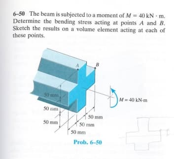 6-50 The beam is subjected to a moment of M = 40 kN. m.
Determine the bending stress acting at points A and B.
Sketch the results on a volume element acting at each of
these points.
50 mm
B
50 mm
50 mm
50 mm
50 mm
50 mm
Prob. 6-50
M = 40 kN·m