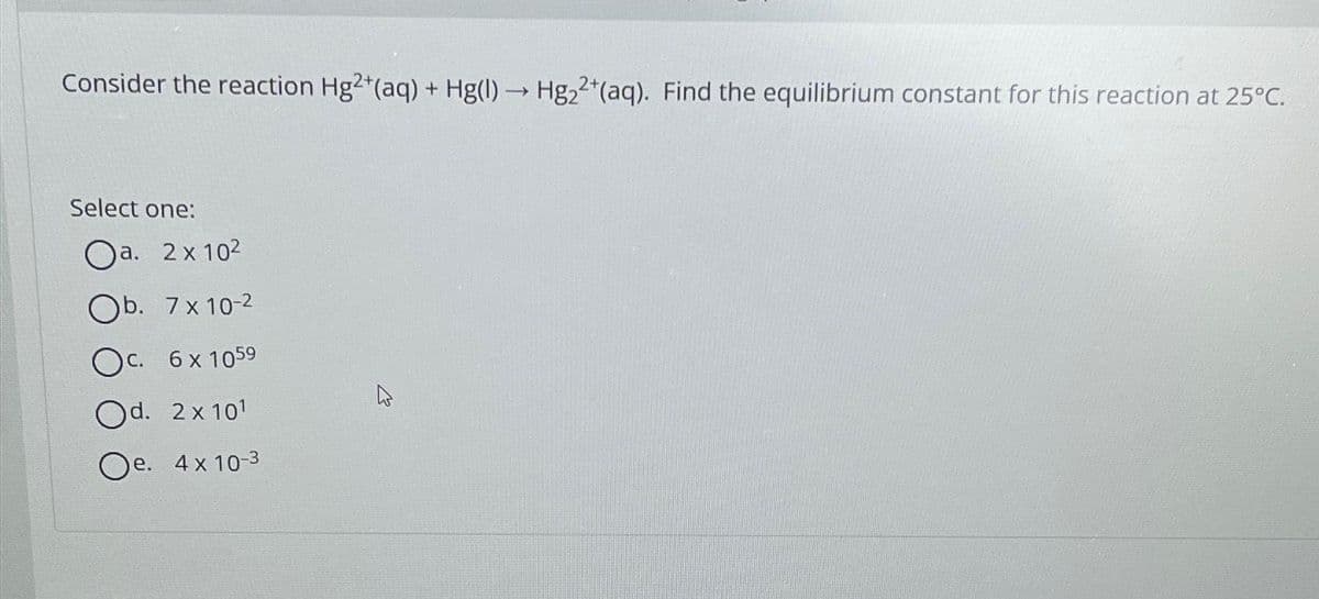 Consider the reaction Hg2+(aq) + Hg(1)→ Hg₂2+ (aq). Find the equilibrium constant for this reaction at 25°C.
Select one:
Oa. 2x10²
Ob. 7x10-2
Oc. 6x 1059
Od. 2x101
Oe. 4x10-3