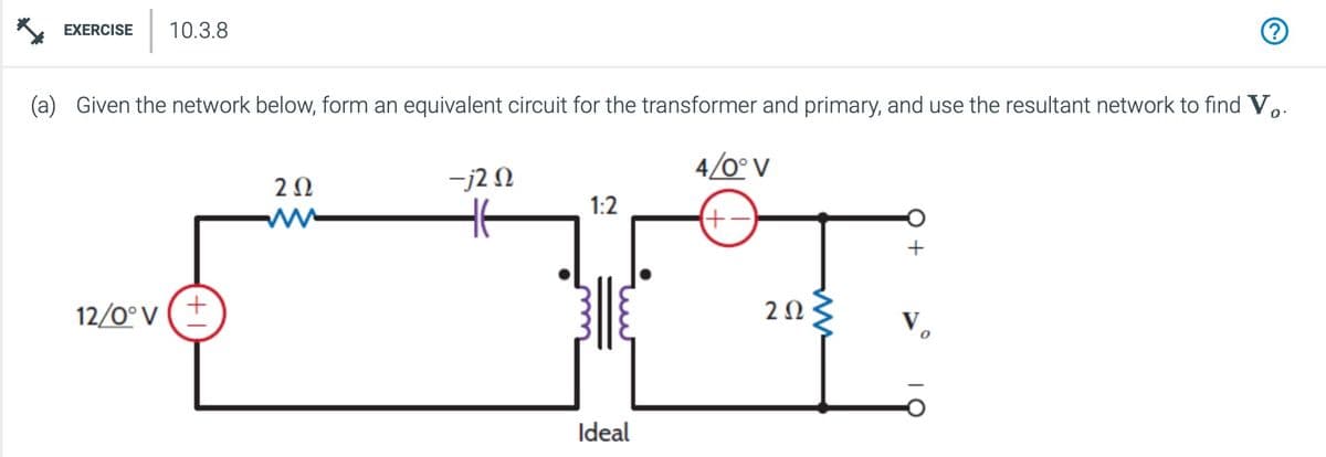 (a) Given the network below, form an equivalent circuit for the transformer and primary, and use the resultant network to find Vo.
EXERCISE 10.3.8
12/0° V
+
202
-j20
4/0° V
ww
HE
1:2
(+.
Ideal
202
ww
ར༠