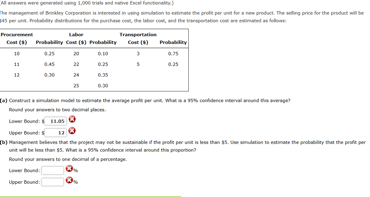 All answers were generated using 1,000 trials and native Excel functionality.)
The management of Brinkley Corporation is interested in using simulation to estimate the profit per unit for a new product. The selling price for the product will be
$45 per unit. Probability distributions for the purchase cost, the labor cost, and the transportation cost are estimated as follows:
Procurement
Labor
Cost ($) Probability Cost ($) Probability
10
11
12
0.25
0.45
0.30
20
22
24
25
0.10
%
0.25
%
0.35
0.30
Transportation
Cost ($)
3
5
Probability
0.75
(a) Construct a simulation model to estimate the average profit per unit. What is a 95% confidence interval around this average?
Round your answers to two decimal places.
Lower Bound: $
11.05
0.25
Upper Bound: $
12
(b) Management believes that the project may not be sustainable if the profit per unit is less than $5. Use simulation to estimate the probability that the profit per
unit will be less than $5. What is a 95% confidence interval around this proportion?
Round your answers to one decimal of a percentage.
Lower Bound:
Upper Bound: