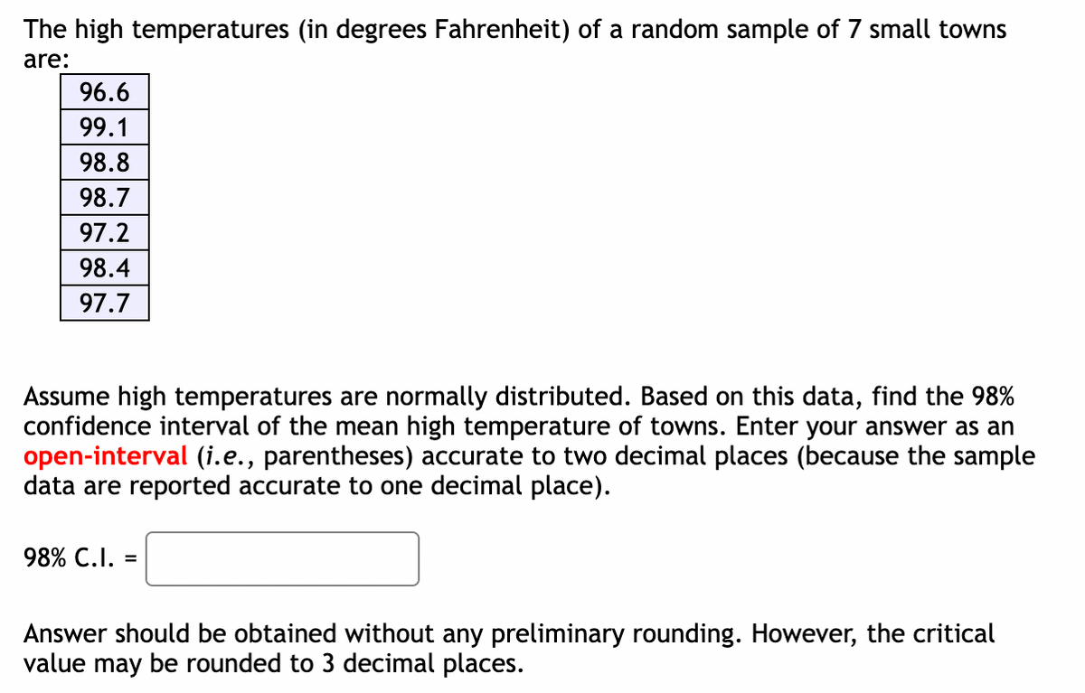 The high temperatures (in degrees Fahrenheit) of a random sample of 7 small towns
are:
96.6
99.1
98.8
98.7
97.2
98.4
97.7
Assume high temperatures are normally distributed. Based on this data, find the 98%
confidence interval of the mean high temperature of towns. Enter your answer as an
open-interval (i.e., parentheses) accurate to two decimal places (because the sample
data are reported accurate to one decimal place).
98% C.I. =
Answer should be obtained without any preliminary rounding. However, the critical
value may be rounded to 3 decimal places.