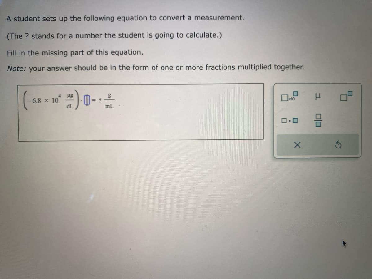 A student sets up the following equation to convert a measurement.
(The ? stands for a number the student is going to calculate.)
Fill in the missing part of this equation.
Note: your answer should be in the form of one or more fractions multiplied together.
(-6.8
-6.8 x 10
µg
dL
0
= ?
mL
x10
0.0
X
μ
00