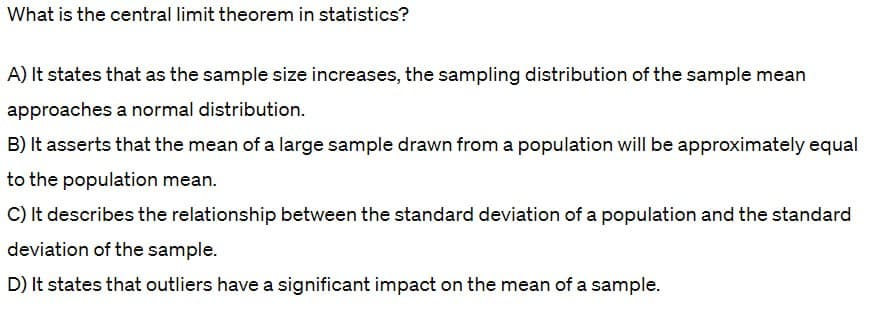 What is the central limit theorem in statistics?
A) It states that as the sample size increases, the sampling distribution of the sample mean
approaches a normal distribution.
B) It asserts that the mean of a large sample drawn from a population will be approximately equal
to the population mean.
C) It describes the relationship between the standard deviation of a population and the standard
deviation of the sample.
D) It states that outliers have a significant impact on the mean of a sample.