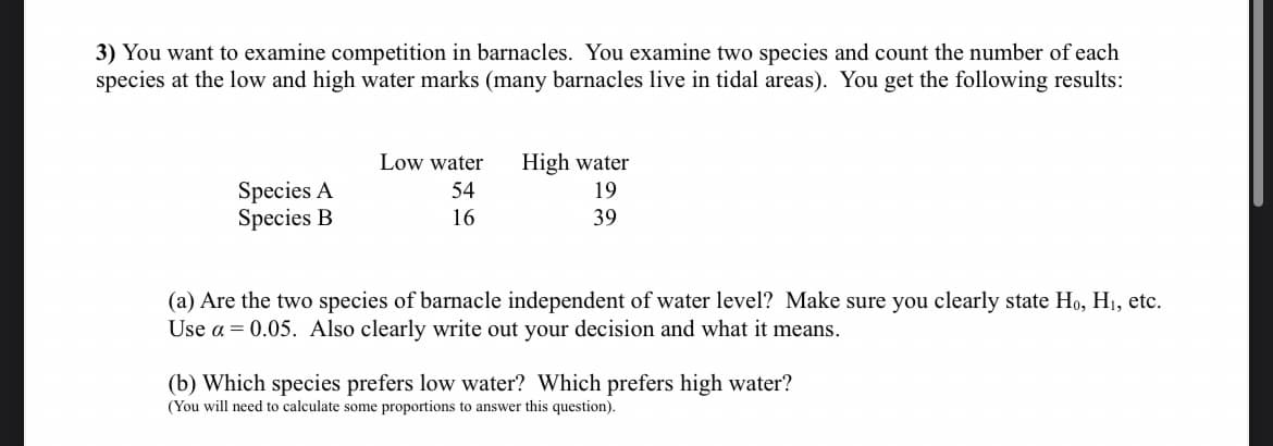 3) You want to examine competition in barnacles. You examine two species and count the number of each
species at the low and high water marks (many barnacles live in tidal areas). You get the following results:
Low water
High water
Species A
Species B
54
19
16
39
(a) Are the two species of barnacle independent of water level? Make sure you clearly state Ho, H₁, etc.
Use a = 0.05. Also clearly write out your decision and what it means.
(b) Which species prefers low water? Which prefers high water?
(You will need to calculate some proportions to answer this question).