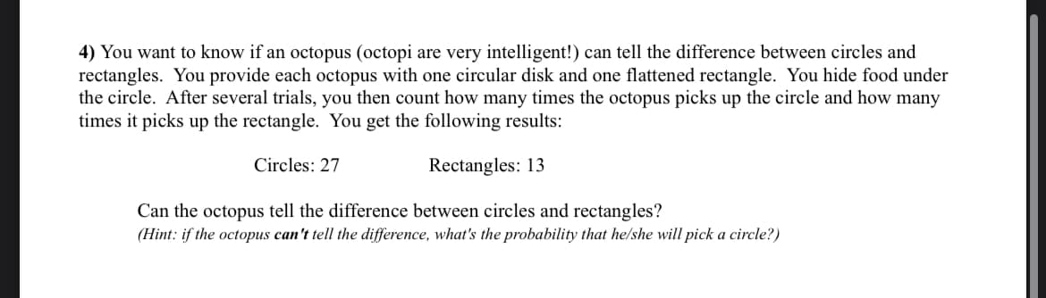 4) You want to know if an octopus (octopi are very intelligent!) can tell the difference between circles and
rectangles. You provide each octopus with one circular disk and one flattened rectangle. You hide food under
the circle. After several trials, you then count how many times the octopus picks up the circle and how many
times it picks up the rectangle. You get the following results:
Circles: 27
Rectangles: 13
Can the octopus tell the difference between circles and rectangles?
(Hint: if the octopus can't tell the difference, what's the probability that he/she will pick a circle?)