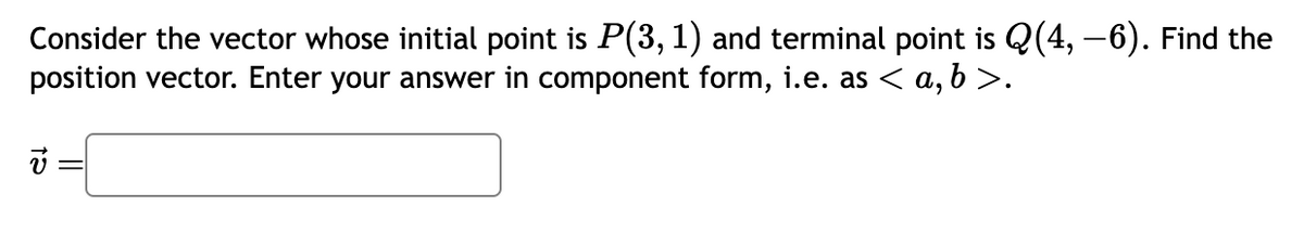 Consider the vector whose initial point is P(3, 1) and terminal point is Q(4, -6). Find the
position vector. Enter your answer in component form, i.e. as < a,b>.
=