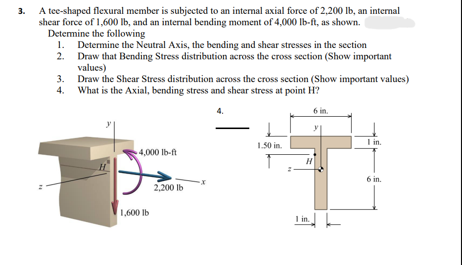 3.
A tee-shaped flexural member is subjected to an internal axial force of 2,200 lb, an internal
shear force of 1,600 lb, and an internal bending moment of 4,000 lb-ft, as shown.
Determine the following
2.
1. Determine the Neutral Axis, the bending and shear stresses in the section
Draw that Bending Stress distribution across the cross section (Show important
values)
3.
Draw the Shear Stress distribution across the cross section (Show important values)
4. What is the Axial, bending stress and shear stress at point H?
N
y
H
4,000 lb-ft
1,600 lb
2,200 lb
4.
1.50 in.
N
6 in.
y
H
1 in.
tk
1 in.
6 in.
