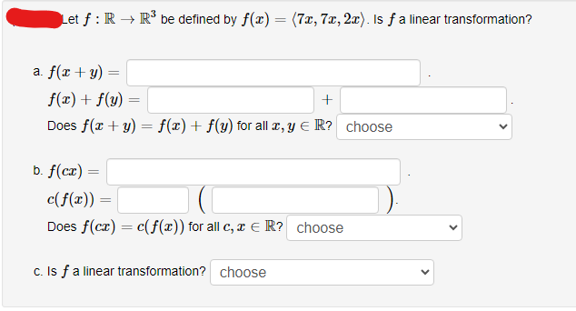 Let f: R → R³ be defined by f(x)
a. f(x + y)
b. f(cx) =
=
f(x) + f(y) =
+
Does f(x + y) = f(x) + f(y) for all x, y ER? choose
=
=
(7x, 7x, 2x). Is f a linear transformation?
c(f(x))
Does f(cx) = c(f(x)) for all c, x € R? choose
c. Is f a linear transformation? choose