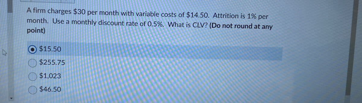 A firm charges $30 per month with variable costs of $14.50. Attrition is 1% per
month. Use a monthly discount rate of 0.5%. What is CLV? (Do not round at any
point)
$15.50
O $255.75
$1,023
$46.50