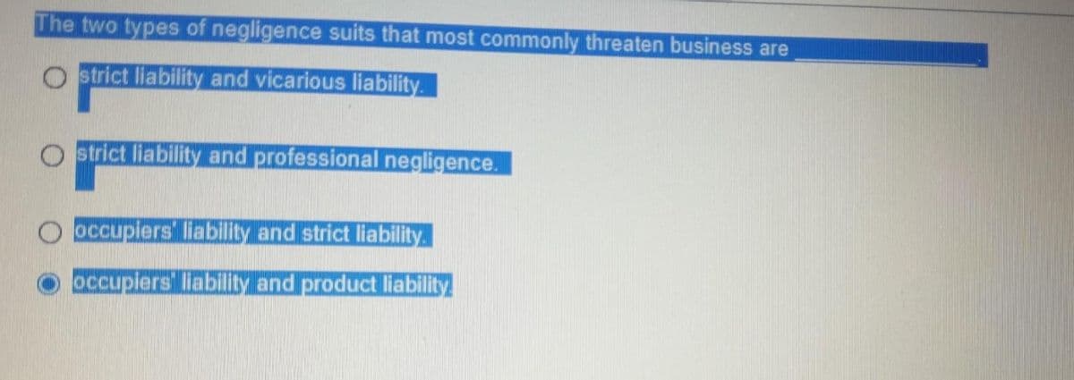The two types of negligence suits that most commonly threaten business are
Ostrict liability and vicarious liability.
Ostrict liability and professional negligence.
occupiers liability and strict liability.
occupiers liability and product liability.
