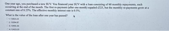 One year ago, you purchased a new SUV. You financed your SUV with a loan consisting of 60 monthly repayments, each
occurring at the end of the month. The first re-payment (after one month) equaled £325, but the monthly re-payments grow at a
constant rate of 0.25%. The effective monthly interest rate is 0.5%.
What is the value of the loan after one year has passed?
1.13463.23
2.15094.87
3.13955.34
4,12423.23