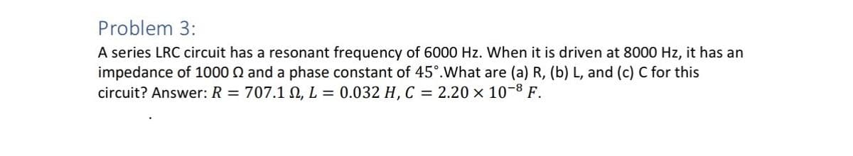 Problem 3:
A series LRC circuit has a resonant frequency of 6000 Hz. When it is driven at 8000 Hz, it has an
impedance of 1000 Q and a phase constant of 45°. What are (a) R, (b) L, and (c) C for this
circuit? Answer: R = 707.12, L = 0.032 H, C = 2.20 × 10-8 F.