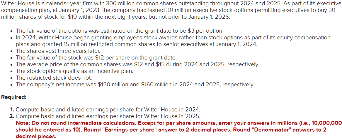 Witter House is a calendar-year firm with 300 million common shares outstanding throughout 2024 and 2025. As part of its executive
compensation plan, at January 1, 2023, the company had issued 30 million executive stock options permitting executives to buy 30
million shares of stock for $10 within the next eight years, but not prior to January 1, 2026.
• The fair value of the options was estimated on the grant date to be $3 per option.
• In 2024, Witter House began granting employees stock awards rather than stock options as part of its equity compensation
plans and granted 15 million restricted common shares to senior executives at January 1, 2024.
• The shares vest three years later.
• The fair value of the stock was $12 per share on the grant date.
• The average price of the common shares was $12 and $15 during 2024 and 2025, respectively.
• The stock options qualify as an incentive plan.
• The restricted stock does not.
• The company's net income was $150 million and $160 million in 2024 and 2025, respectively.
Required:
1. Compute basic and diluted earnings per share for Witter House in 2024.
2. Compute basic and diluted earnings per share for Witter House in 2025.
Note: Do not round intermediate calculations. Except for per share amounts, enter your answers in millions (i.e., 10,000,000
should be entered as 10). Round "Earnings per share" answer to 2 decimal places. Round "Denominator" answers to 2
decimal places.