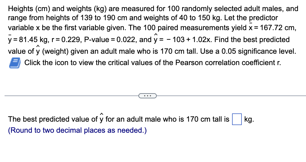 Heights (cm) and weights (kg) are measured for 100 randomly selected adult males, and
range from heights of 139 to 190 cm and weights of 40 to 150 kg. Let the predictor
variable x be the first variable given. The 100 paired measurements yield x = 167.72 cm,
y=81.45 kg, r=0.229, P-value = 0.022, and ŷ = -103 +1.02x. Find the best predicted
value of y (weight) given an adult male who is 170 cm tall. Use a 0.05 significance level.
Click the icon to view the critical values of the Pearson correlation coefficient r.
The best predicted value of y for an adult male who is 170 cm tall is
(Round to two decimal places as needed.)
kg.
