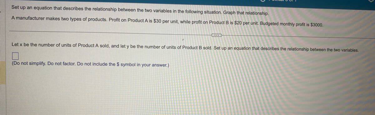 Set up an equation that describes the relationship between the two variables in the following situation. Graph that relationship.
A manufacturer makes two types of products. Profit on Product A is $30 per unit, while profit on Product B is $20 per unit. Budgeted monthly profit is $3000.
Let x be the number of units of Product A sold, and let y be the number of units of Product B sold. Set up an equation that describes the relationship between the two variables.
(Do not simplify. Do not factor. Do not include the $ symbol in your answer.)
}