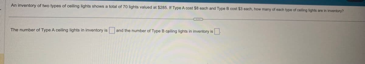 An inventory of two types of ceiling lights shows a total of 70 lights valued at $285. If Type A cost $8 each and Type B cost $3 each, how many of each type of ceiling lights are in inventory?
The number of Type A ceiling lights in inventory is and the number of Type B ceiling lights in inventory is