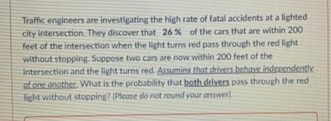 Traffic engineers are investigating the high rate of fatal accidents at a lighted
city intersection. They discover that 26% of the cars that are within 200
feet of the intersection when the light turns red pass through the red light
without stopping. Suppose two cars are now within 200 feet of the
Intersection and the light turns red. Assuming that drivers behave independently
of one another. What is the probability that both drivers pass through the red
light without stopping? (Please do not round your answer).
