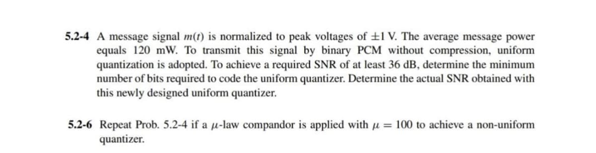5.2-4 A message signal m(t) is normalized to peak voltages of ±1 V. The average message power
equals 120 mW. To transmit this signal by binary PCM without compression, uniform
quantization is adopted. To achieve a required SNR of at least 36 dB, determine the minimum
number of bits required to code the uniform quantizer. Determine the actual SNR obtained with
this newly designed uniform quantizer.
5.2-6 Repeat Prob. 5.2-4 if a μ-law compandor is applied with μ = 100 to achieve a non-uniform
quantizer.