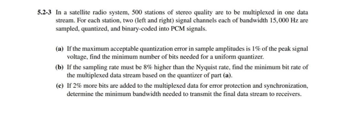 5.2-3 In a satellite radio system, 500 stations of stereo quality are to be multiplexed in one data
stream. For each station, two (left and right) signal channels each of bandwidth 15,000 Hz are
sampled, quantized, and binary-coded into PCM signals.
(a) If the maximum acceptable quantization error in sample amplitudes is 1% of the peak signal
voltage, find the minimum number of bits needed for a uniform quantizer.
(b) If the sampling rate must be 8% higher than the Nyquist rate, find the minimum bit rate of
the multiplexed data stream based on the quantizer of part (a).
(c) If 2% more bits are added to the multiplexed data for error protection and synchronization,
determine the minimum bandwidth needed to transmit the final data stream to receivers.