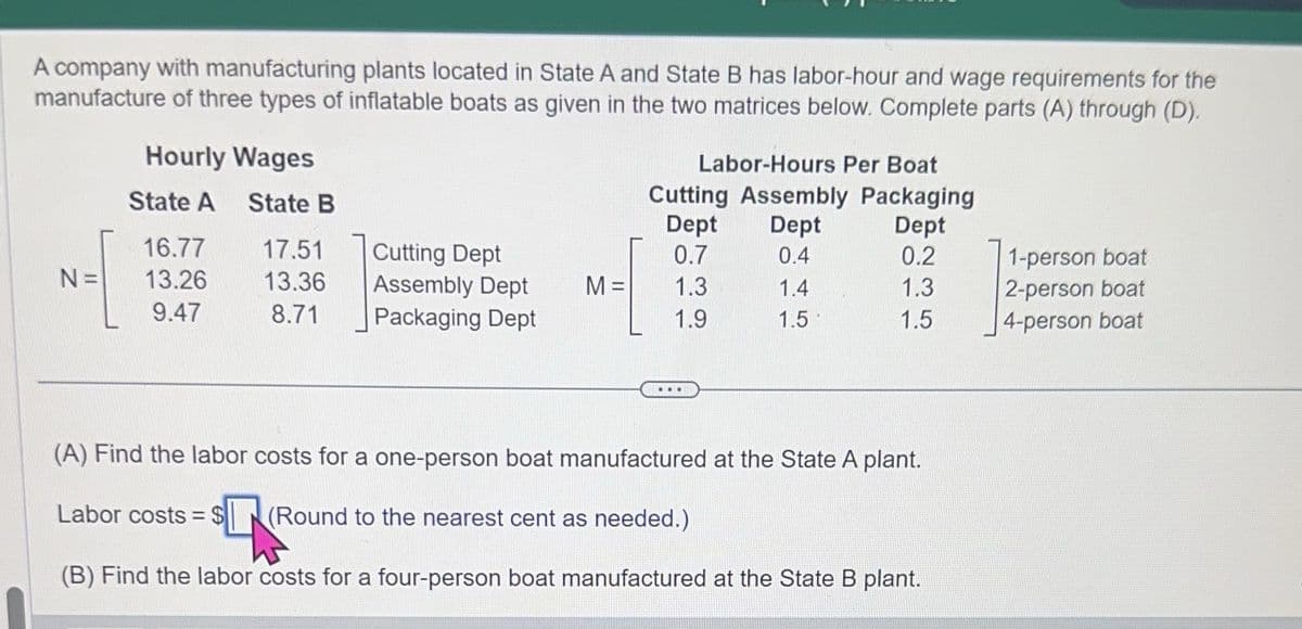 A company with manufacturing plants located in State A and State B has labor-hour and wage requirements for the
manufacture of three types of inflatable boats as given in the two matrices below. Complete parts (A) through (D).
N=
Hourly Wages
State A State B
16.77
13.26
9.47
17.51
13.36
8.71
Cutting Dept
Assembly Dept
Packaging Dept
M=
Labor-Hours Per Boat
Cutting Assembly Packaging
Dept
Dept
Dept
0.7
0.4
0.2
1.3
1.4
1.3
1.9
1.5
1.5
..
(A) Find the labor costs for a one-person boat manufactured at the State A plant.
Labor costs = $
(Round to the nearest cent as needed.)
(B) Find the labor costs for a four-person boat manufactured at the State B plant.
1-person boat
2-person boat
4-person boat