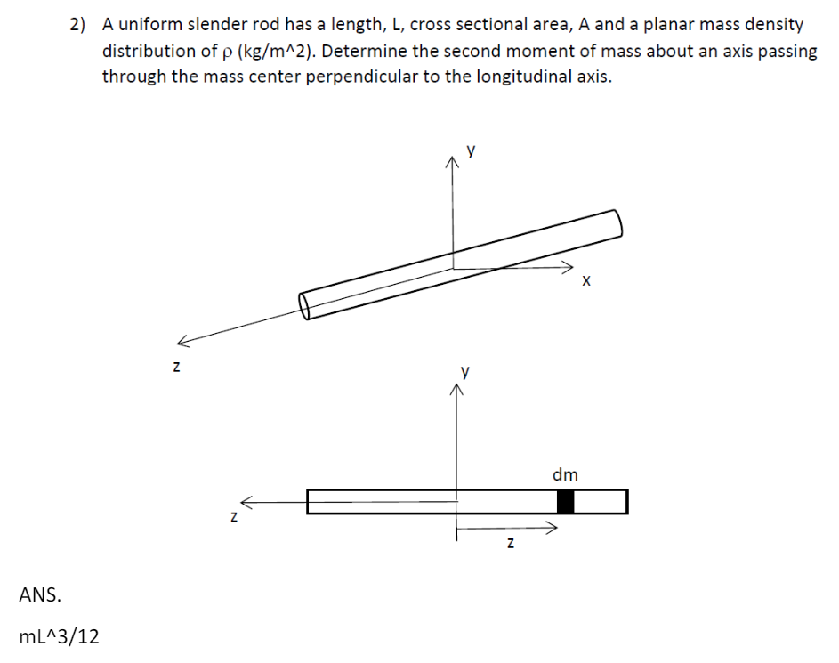 2) A uniform slender rod has a length, L, cross sectional area, A and a planar mass density
distribution of p (kg/m^2). Determine the second moment of mass about an axis passing
through the mass center perpendicular to the longitudinal axis.
ANS.
mL^3/12
N
Z
N
dm
X