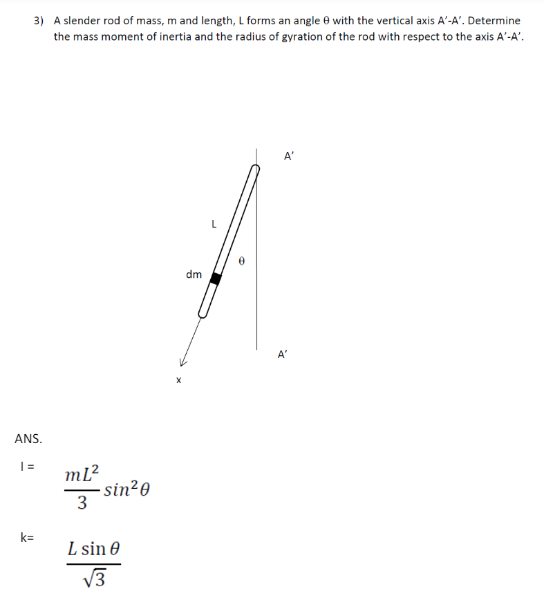 3) A slender rod of mass, m and length, L forms an angle 0 with the vertical axis A'-A'. Determine
the mass moment of inertia and the radius of gyration of the rod with respect to the axis A'-A'.
ANS.
| =
ML²
sin²0
k=
3
L sin e
√3
X
L
dm
Ꮎ
A'
A'