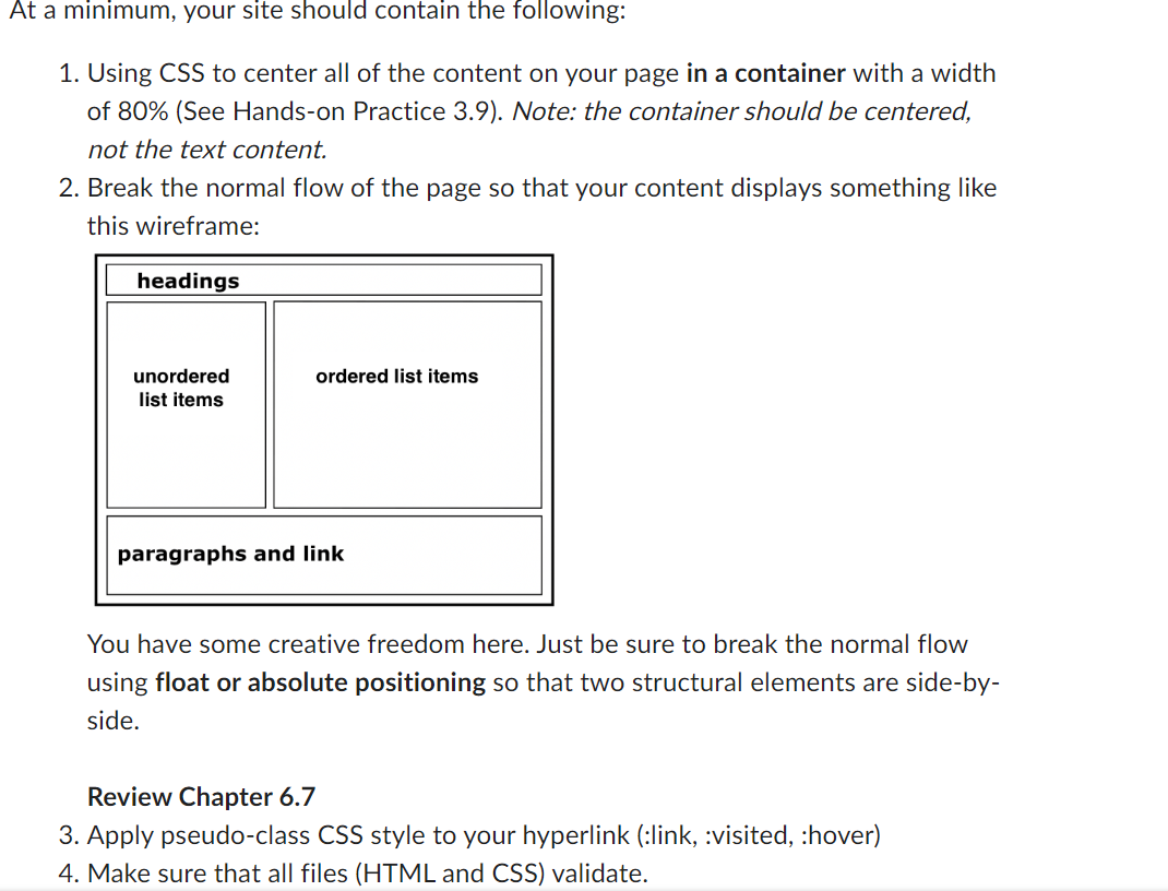 At a minimum, your site should contain the following:
1. Using CSS to center all of the content on your page in a container with a width
of 80% (See Hands-on Practice 3.9). Note: the container should be centered,
not the text content.
2. Break the normal flow of the page so that your content displays something like
this wireframe:
headings
unordered
list items
ordered list items
paragraphs and link
You have some creative freedom here. Just be sure to break the normal flow
using float or absolute positioning so that two structural elements are side-by-
side.
Review Chapter 6.7
3. Apply pseudo-class CSS style to your hyperlink (:link, :visited, :hover)
4. Make sure that all files (HTML and CSS) validate.