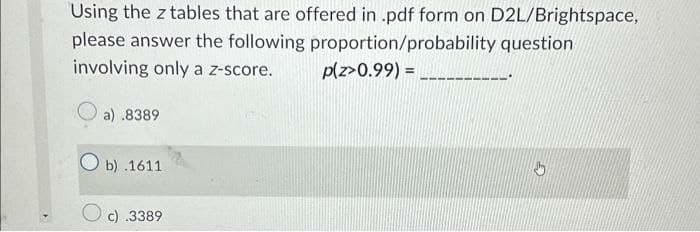 Using the z tables that are offered in .pdf form on D2L/Brightspace,
please answer the following
proportion/probability question
involving only a z-score.
p(z>0.99) =
a) .8389
Ob) .1611
Oc) .3389