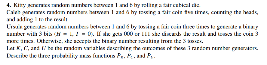 4. Kitty generates random numbers between 1 and 6 by rolling a fair cubical die.
Caleb generates random numbers between 1 and 6 by tossing a fair coin five times, counting the heads,
and adding 1 to the result.
Ursula generates random numbers between 1 and 6 by tossing a fair coin three times to generate a binary
number with 3 bits (H = 1, T = 0). If she gets 000 or 111 she discards the result and tosses the coin 3
more times. Otherwise, she accepts the binary number resulting from the 3 tosses.
Let K, C, and U be the random variables describing the outcomes of these 3 random number generators.
Describe the three probability mass functions PK, Pc, and Pu.