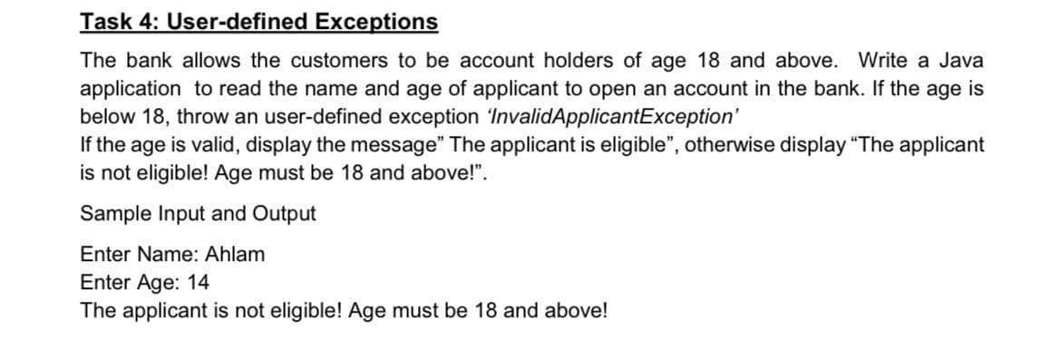 Task 4: User-defined Exceptions
The bank allows the customers to be account holders of age 18 and above. Write a Java
application to read the name and age of applicant to open an account in the bank. If the age is
below 18, throw an user-defined exception 'InvalidApplicantException'
If the age is valid, display the message" The applicant is eligible", otherwise display "The applicant
is not eligible! Age must be 18 and above!".
Sample Input and Output
Enter Name: Ahlam
Enter Age: 14
The applicant is not eligible! Age must be 18 and above!