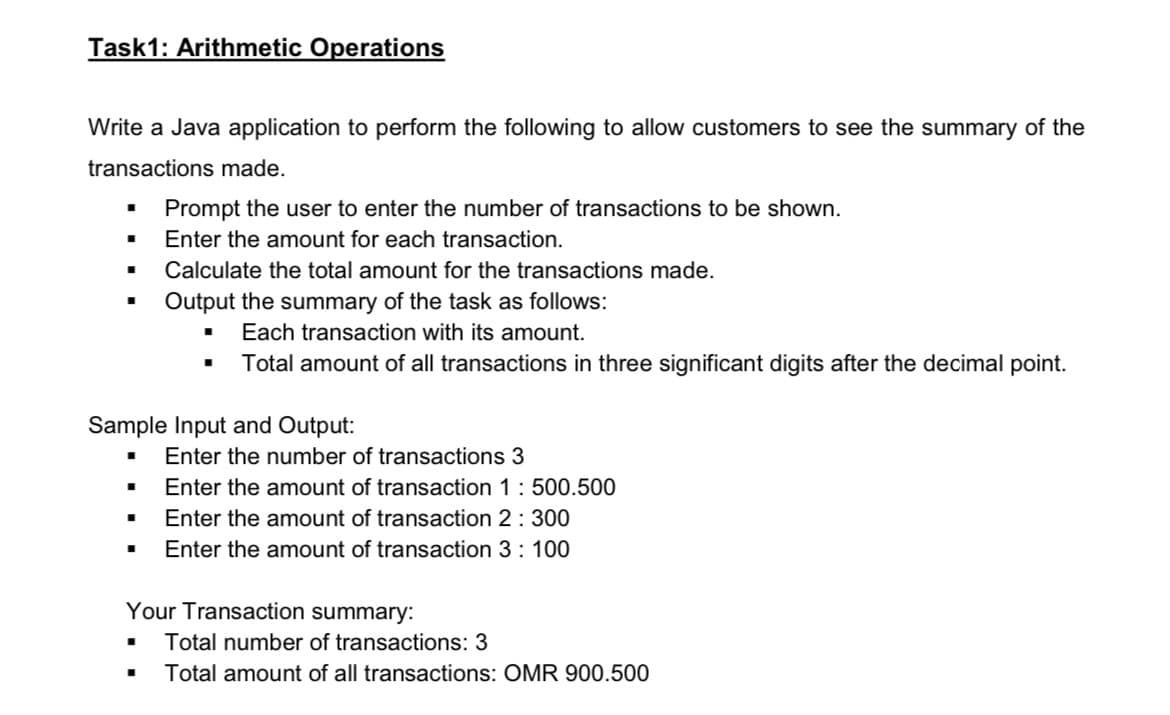 Task1: Arithmetic Operations
Write a Java application to perform the following to allow customers to see the summary of the
transactions made.
Prompt the user to enter the number of transactions to be shown.
■ Enter the amount for each transaction.
■
Calculate the total amount for the transactions made.
Output the summary of the task as follows:
■ Each transaction with its amount.
Total amount of all transactions in three significant digits after the decimal point.
Sample Input and Output:
■
Enter the number of transactions 3
Enter the amount of transaction 1: 500.500
Enter the amount of transaction 2 : 300
Enter the amount of transaction 3: 100
Your Transaction summary:
■ Total number of transactions: 3
■ Total amount of all transactions: OMR 900.500