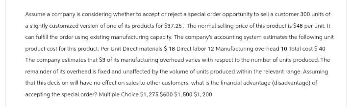 Assume a company is considering whether to accept or reject a special order opportunity to sell a customer 300 units of
a slightly customized version of one of its products for $37.25. The normal selling price of this product is $48 per unit. It
can fulfill the order using existing manufacturing capacity. The company's accounting system estimates the following unit
product cost for this product: Per Unit Direct materials $ 18 Direct labor 12 Manufacturing overhead 10 Total cost $ 40
The company estimates that $3 of its manufacturing overhead varies with respect to the number of units produced. The
remainder of its overhead is fixed and unaffected by the volume of units produced within the relevant range. Assuming
that this decision will have no effect on sales to other customers, what is the financial advantage (disadvantage) of
accepting the special order? Multiple Choice $1,275 $600 $1,500 $1,200
