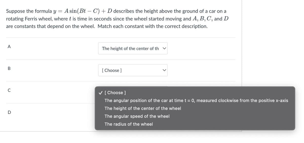 Suppose the formula y · A sin(Bt − C) + D describes the height above the ground of a car on a
rotating Ferris wheel, where t is time in seconds since the wheel started moving and A, B, C, and D
are constants that depend on the wheel. Match each constant with the correct description.
A
B
C
D
The height of the center of th
[Choose ]
✓ [Choose ]
The angular position of the car at time t = 0, measured clockwise from the positive x-axis
The height of the center of the wheel
The angular speed of the wheel
The radius of the wheel