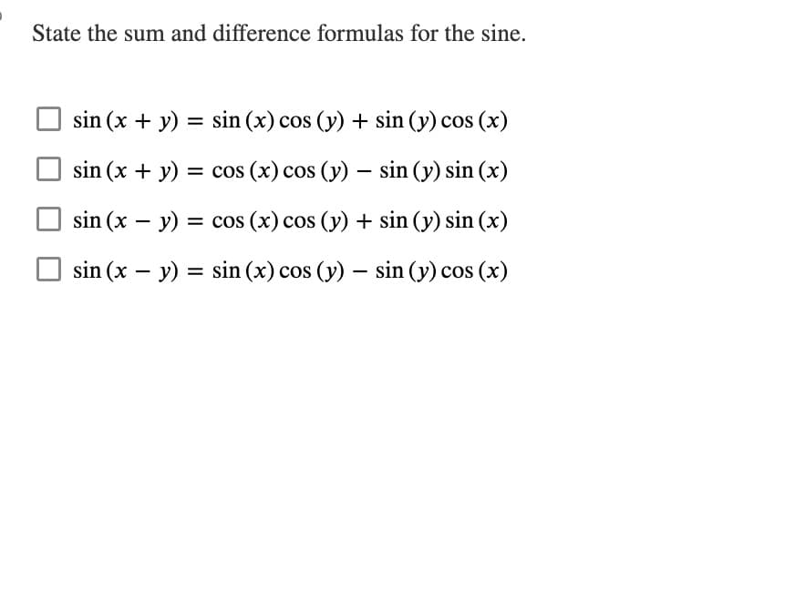 State the sum and difference formulas for the sine.
sin (x + y) = sin(x) cos (y) + sin (y) cos (x)
sin (x + y) = cos (x) cos (y) - sin (y) sin(x)
sin (x - y) = cos (x) cos (y) + sin (y) sin(x)
sin (x - y) = sin(x) cos (y) - sin (y) cos(x)