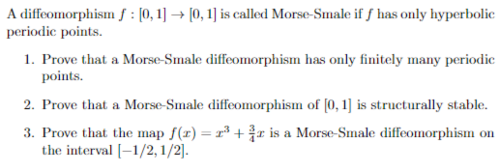 A diffeomorphism f : [0, 1] → [0, 1] is called Morse-Smale if f has only hyperbolic
periodic points.
1. Prove that a Morse-Smale diffeomorphism has only finitely many periodic
points.
2. Prove that a Morse-Smale diffeomorphism of [0, 1] is structurally stable.
3. Prove that the map f(x) = x³ + ³r is a Morse-Smale diffeomorphism on
the interval [-1/2,1/2].