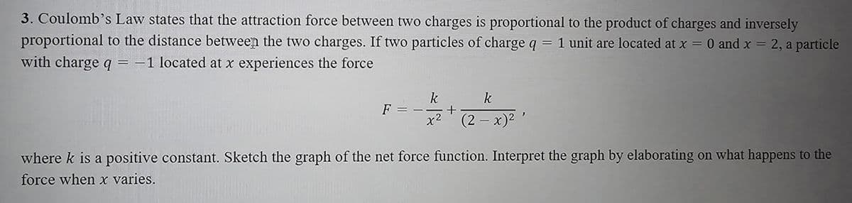=
3. Coulomb's Law states that the attraction force between two charges is proportional to the product of charges and inversely
proportional to the distance between the two charges. If two particles of charge q 1 unit are located at x = 0 and x = 2, a particle
with charge q = -1 located at x experiences the force
k
k
F
+
(2-x)²'
where k is a positive constant. Sketch the graph of the net force function. Interpret the graph by elaborating on what happens to the
force when x varies.