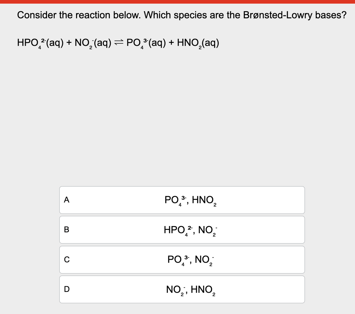 Consider the reaction below. Which species are the Brønsted-Lowry bases?
HPO2 (aq) + NO2(aq) = PO³ (aq) + HNO2(aq)
4
A
B
C
D
PO3, HNO₂
4
HPO2, NO₁₂
4
2
PO3-, NO
4
2
NO₂, HNO₂