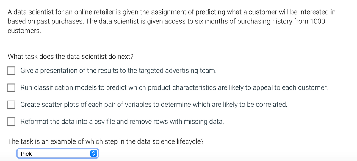 A data scientist for an online retailer is given the assignment of predicting what a customer will be interested in
based on past purchases. The data scientist is given access to six months of purchasing history from 1000
customers.
What task does the data scientist do next?
Give a presentation of the results to the targeted advertising team.
Run classification models to predict which product characteristics are likely to appeal to each customer.
Create scatter plots of each pair of variables to determine which are likely to be correlated.
Reformat the data into a csv file and remove rows with missing data.
The task is an example of which step in the data science lifecycle?
Pick
û