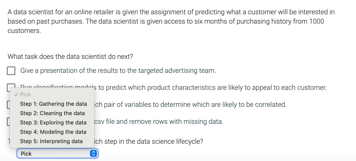 A data scientist for an online retailer is given the assignment of predicting what a customer will be interested in
based on past purchases. The data scientist is given access to six months of purchasing history from 1000
customers.
What task does the data scientist do next?
Give a presentation of the results to the targeted advertising team.
Dun cloccification models to predict which product characteristics are likely to appeal to each customer.
✓ Pick
Step 1: Gathering the data ich pair of variables to determine which are likely to be correlated.
Step 2: Cleaning the data
[Step 3: Exploring the data
csv file and remove rows with missing data.
Step 4: Modeling the data
Step 5: Interpreting data
Pick
0
1
ich step in the data science lifecycle?